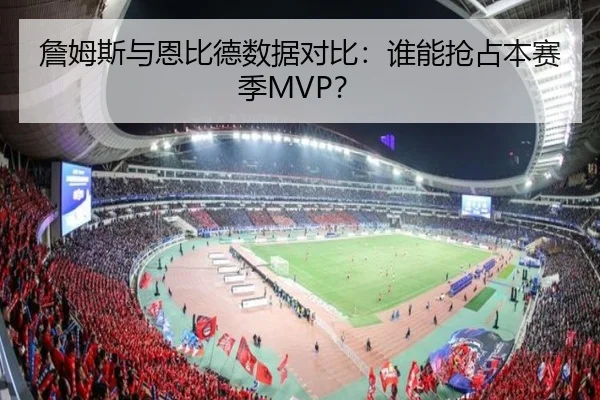 詹姆斯与恩比德数据对比:谁能抢占本赛季MVP?